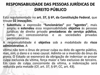 RESPONSABILIDADE DAS PESSOAS JURÍDICAS DE
DIREITO PÚBLICO
Está regulamentado no art. 37, § 6º, da Constituição Federal, que
trouxe 02 inovações.
• Substituiu a expressão “funcionários” por “agentes”, mais
ampla; e estendeu essa responsabilidade objetiva às pessoas
jurídicas de direito privado prestadoras de serviço público,
como as concessionárias e as sociedades privadas
permissionárias.
A responsabilidade é objetiva sob a modalidade do risco
administrativo. A
vítima não tem o ônus de provar culpa ou dolo do agente público,
mas, sim, o dano e o nexo causal. Admite-se a inversão do ônus da
prova. O Estado se exonerará da obrigação de indenizar se provar
culpa exclusiva da vítima, força maior e fato exclusivo de terceiro.
Em caso de culpa concorrente da vítima, a indenização será
reduzida pela metade (CF, art. 37, § 6º; CC, art. 43).
 