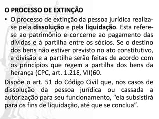 O PROCESSO DE EXTINÇÃO
• O processo de extinção da pessoa jurídica realiza-
se pela dissolução e pela liquidação. Esta refere-
se ao patrimônio e concerne ao pagamento das
dívidas e à partilha entre os sócios. Se o destino
dos bens não estiver previsto no ato constitutivo,
a divisão e a partilha serão feitas de acordo com
os princípios que regem a partilha dos bens da
herança (CPC, art. 1.218, VII)60.
Dispõe o art. 51 do Código Civil que, nos casos de
dissolução da pessoa jurídica ou cassada a
autorização para seu funcionamento, “ela subsistirá
para os fins de liquidação, até que se conclua”.
 