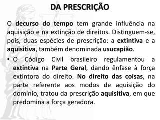 DA PRESCRIÇÃO
O decurso do tempo tem grande influência na
aquisição e na extinção de direitos. Distinguem-se,
pois, duas espécies de prescrição: a extintiva e a
aquisitiva, também denominada usucapião.
• O Código Civil brasileiro regulamentou a
extintiva na Parte Geral, dando ênfase à força
extintora do direito. No direito das coisas, na
parte referente aos modos de aquisição do
domínio, tratou da prescrição aquisitiva, em que
predomina a força geradora.
 