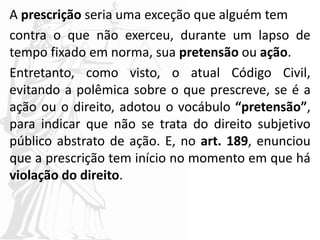 A prescrição seria uma exceção que alguém tem
contra o que não exerceu, durante um lapso de
tempo fixado em norma, sua pretensão ou ação.
Entretanto, como visto, o atual Código Civil,
evitando a polêmica sobre o que prescreve, se é a
ação ou o direito, adotou o vocábulo “pretensão”,
para indicar que não se trata do direito subjetivo
público abstrato de ação. E, no art. 189, enunciou
que a prescrição tem início no momento em que há
violação do direito.
 