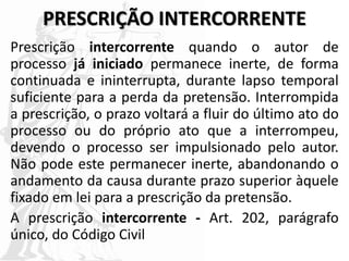 PRESCRIÇÃO INTERCORRENTE
Prescrição intercorrente quando o autor de
processo já iniciado permanece inerte, de forma
continuada e ininterrupta, durante lapso temporal
suficiente para a perda da pretensão. Interrompida
a prescrição, o prazo voltará a fluir do último ato do
processo ou do próprio ato que a interrompeu,
devendo o processo ser impulsionado pelo autor.
Não pode este permanecer inerte, abandonando o
andamento da causa durante prazo superior àquele
fixado em lei para a prescrição da pretensão.
A prescrição intercorrente - Art. 202, parágrafo
único, do Código Civil
 