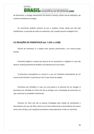 99
de falecimento, o cônjuge sobrevivente terá direito à herança, direito real de habitação e de
usufruto semelhante ao cônjuge.
Os conviventes poderão requerer ao juiz, a qualquer tempo, desde que não haja
impedimento, a conversão da união em casamento, com o devido assento no Registro Civil.
9.5 RELAÇÕES DE PARENTESCO (art. 1.591 a 1.638)
Vínculo de Parentesco é a relação entre pessoas pertencentes a um mesmo grupo
familiar.
Parentesco legítimo é aquele que decorre de um casamento e o ilegítimo é o que não
decorre, sendo proveniente do adultério, concubinato puro e do incesto.
O parentesco consangüíneo ou natural é o que une indivíduos descendentes de um
mesmo tronco familiar e o parentesco civil é o que resulta da adoção.
Parentesco por afinidade é o que une uma pessoa e os parentes de seu cônjuge. O
parentesco por afinidade em linha reta não se extingue com a dissolução do casamento, ou
seja, continuam as proibições matrimoniais.
Parentes em linha reta são as pessoas interligadas pela relação de ascendentes e
descendentes (ex: pai, avô, filho, neto) e os em linha colateral são os descendentes do mesmo
tronco, até o 6º grau, sem relação de ascendente e descendente (ex: irmão, tio, sobrinho).
 