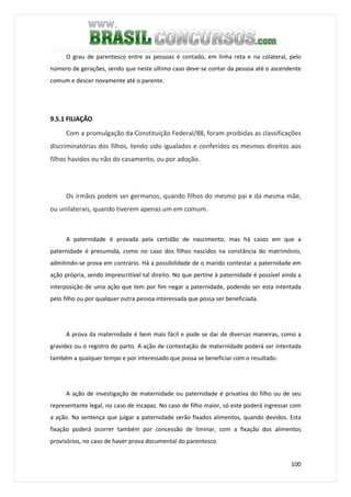 100
O grau de parentesco entre as pessoas é contado, em linha reta e na colateral, pelo
número de gerações, sendo que neste último caso deve-se contar da pessoa até o ascendente
comum e descer novamente até o parente.
9.5.1 FILIAÇÃO
Com a promulgação da Constituição Federal/88, foram proibidas as classificações
discriminatórias dos filhos, tendo sido igualados e conferidos os mesmos direitos aos
filhos havidos ou não do casamento, ou por adoção.
Os irmãos podem ser germanos, quando filhos do mesmo pai e da mesma mãe,
ou unilaterais, quando tiverem apenas um em comum.
A paternidade é provada pela certidão de nascimento, mas há casos em que a
paternidade é presumida, como no caso dos filhos nascidos na constância do matrimônio,
admitindo-se prova em contrário. Há a possibilidade de o marido contestar a paternidade em
ação própria, sendo imprescritível tal direito. No que pertine à paternidade é possível ainda a
interposição de uma ação que tem por fim negar a paternidade, podendo ser esta intentada
pelo filho ou por qualquer outra pessoa interessada que possa ser beneficiada.
A prova da maternidade é bem mais fácil e pode se dar de diversas maneiras, como a
gravidez ou o registro do parto. A ação de contestação de maternidade poderá ser intentada
também a qualquer tempo e por interessado que possa se beneficiar com o resultado.
A ação de investigação de maternidade ou paternidade é privativa do filho ou de seu
representante legal, no caso de incapaz. No caso de filho maior, só este poderá ingressar com
a ação. Na sentença que julgar a paternidade serão fixados alimentos, quando devidos. Esta
fixação poderá ocorrer também por concessão de liminar, com a fixação dos alimentos
provisórios, no caso de haver prova documental do parentesco.
 