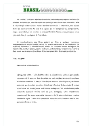 101
No caso de a criança ser registrada só pela mãe, deve o Oficial do Registro enviar ao Juiz
os dados do suposto pai, para que ocorra uma verificação extra-oficial sobre o assunto. A mãe
e o suposto pai serão ouvidos e no caso de restar confirmada a paternidade, será lavrado
termo de reconhecimento. No caso de o suposto pai não comparecer ou, comparecendo,
negar a paternidade, o Juiz remeterá os autos ao Ministério Público para que ingresse com a
necessária Ação de Investigação de Paternidade.
O reconhecimento dos filhos poderá ser feito a qualquer momento,
independente de serem havidos dentro ou fora do casamento e do estado civil de
quem os reconhece. O reconhecimento poderá ser realizado através de registro de
nascimento, escritura pública, escrito particular, testamento ou verbalmente perante o
Juiz, sendo que o reconhecimento de filho maior dependerá de seu consentimento.
9.5.2 ADOÇÃO
Existem duas formas de adotar:
a) Segundo o ECA – Lei 8.069/90: este é o procedimento utilizado para adotar
menores até 18 anos, na data do pedido, ou mais, se já estiverem sob guarda ou
tutela dos adotantes. A adoção será sempre realizada pela via judicial, através de
processo que tramitará perante o Juizado da Infância e da Juventude. O vínculo
constitui-se por sentença que será inscrita no Registro Civil, sendo irrevogável e
excluindo qualquer vínculo com os pais biológicos, salvo impedimento
matrimonial. São aptos para adotar os maiores de 18 anos, solteiros ou casados,
desde que sejam 16 anos mais velhos que o adotado. Não se admite adoção feita
por ascendente ou irmão.
 