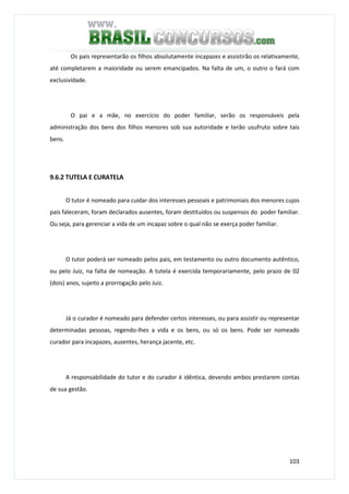 103
Os pais representarão os filhos absolutamente incapazes e assistirão os relativamente,
até completarem a maioridade ou serem emancipados. Na falta de um, o outro o fará com
exclusividade.
O pai e a mãe, no exercício do poder familiar, serão os responsáveis pela
administração dos bens dos filhos menores sob sua autoridade e terão usufruto sobre tais
bens.
9.6.2 TUTELA E CURATELA
O tutor é nomeado para cuidar dos interesses pessoais e patrimoniais dos menores cujos
pais faleceram, foram declarados ausentes, foram destituídos ou suspensos do poder familiar.
Ou seja, para gerenciar a vida de um incapaz sobre o qual não se exerça poder familiar.
O tutor poderá ser nomeado pelos pais, em testamento ou outro documento autêntico,
ou pelo Juiz, na falta de nomeação. A tutela é exercida temporariamente, pelo prazo de 02
(dois) anos, sujeito a prorrogação pelo Juiz.
Já o curador é nomeado para defender certos interesses, ou para assistir ou representar
determinadas pessoas, regendo-lhes a vida e os bens, ou só os bens. Pode ser nomeado
curador para incapazes, ausentes, herança jacente, etc.
A responsabilidade do tutor e do curador é idêntica, devendo ambos prestarem contas
de sua gestão.
 