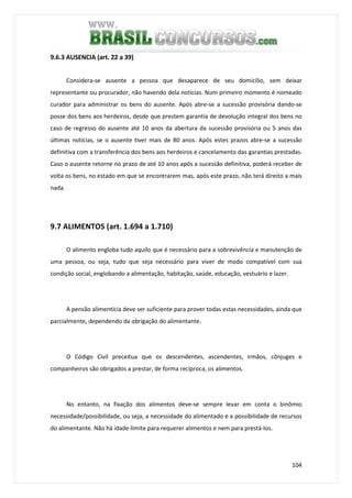 104
9.6.3 AUSENCIA (art. 22 a 39)
Considera-se ausente a pessoa que desaparece de seu domicílio, sem deixar
representante ou procurador, não havendo dela notícias. Num primeiro momento é nomeado
curador para administrar os bens do ausente. Após abre-se a sucessão provisória dando-se
posse dos bens aos herdeiros, desde que prestem garantia de devolução integral dos bens no
caso de regresso do ausente até 10 anos da abertura da sucessão provisória ou 5 anos das
últimas notícias, se o ausente tiver mais de 80 anos. Após estes prazos abre-se a sucessão
definitiva com a transferência dos bens aos herdeiros e cancelamento das garantias prestadas.
Caso o ausente retorne no prazo de até 10 anos após a sucessão definitiva, poderá receber de
volta os bens, no estado em que se encontrarem mas, após este prazo, não terá direito a mais
nada.
9.7 ALIMENTOS (art. 1.694 a 1.710)
O alimento engloba tudo aquilo que é necessário para a sobrevivência e manutenção de
uma pessoa, ou seja, tudo que seja necessário para viver de modo compatível com sua
condição social, englobando a alimentação, habitação, saúde, educação, vestuário e lazer.
A pensão alimentícia deve ser suficiente para prover todas estas necessidades, ainda que
parcialmente, dependendo da obrigação do alimentante.
O Código Civil preceitua que os descendentes, ascendentes, irmãos, cônjuges e
companheiros são obrigados a prestar, de forma recíproca, os alimentos.
No entanto, na fixação dos alimentos deve-se sempre levar em conta o binômio
necessidade/possibilidade, ou seja, a necessidade do alimentado e a possibilidade de recursos
do alimentante. Não há idade-limite para requerer alimentos e nem para prestá-los.
 
