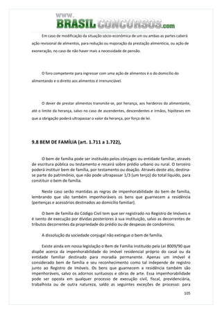 105
Em caso de modificação da situação sócio-econômica de um ou ambas as partes caberá
ação revisional de alimentos, para redução ou majoração da prestação alimentícia, ou ação de
exoneração, no caso de não haver mais a necessidade de pensão.
O foro competente para ingressar com uma ação de alimentos é o do domicílio do
alimentando e o direito aos alimentos é irrenunciável.
O dever de prestar alimentos transmite-se, por herança, aos herdeiros do alimentante,
até o limite da herança, salvo no caso de ascendentes, descendentes e irmãos, hipóteses em
que a obrigação poderá ultrapassar o valor da herança, por força de lei.
9.8 BEM DE FAMÍLIA (art. 1.711 a 1.722),
O bem de família pode ser instituído pelos cônjuges ou entidade familiar, através
de escritura pública ou testamento e recairá sobre prédio urbano ou rural. O terceiro
poderá instituir bem de família, por testamento ou doação. Através deste ato, destina-
se parte do patrimônio, que não pode ultrapassar 1/3 (um terço) do total líquido, para
constituir o bem de família.
Neste caso serão mantidas as regras de impenhorabilidade do bem de família,
lembrando que são também impenhoráveis os bens que guarnecem a residência
(pertenças e acessórios destinados ao domicílio familiar).
O bem de família do Código Civil tem que ser registrado no Registro de Imóveis e
é isento de execução por dívidas posteriores à sua instituição, salvo as decorrentes de
tributos decorrentes da propriedade do prédio ou de despesas de condomínio.
A dissolução da sociedade conjugal não extingue o bem de família.
Existe ainda em nossa legislação o Bem de Família instituído pela Lei 8009/90 que
dispõe acerca da impenhorabilidade do imóvel residencial próprio do casal ou da
entidade familiar destinado para moradia permanente. Apenas um imóvel é
considerado bem de família e seu reconhecimento como tal independe de registro
junto ao Registro de Imóveis. Os bens que guarnecem a residência também são
impenhoráveis, salvo os adornos suntuosos e obras de arte. Essa impenhorabilidade
pode ser oposta em qualquer processo de execução civil, fiscal, previdenciária,
trabalhista ou de outra natureza, saldo as seguintes exceções de processo: para
 