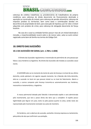 106
cobrança de créditos trabalhistas ou previdenciários de trabalhadores da própria
residência; para cobrança de dívida decorrente do financiamento destinado à
aquisição ou construção do imóvel; para cobrança de pensão alimentícia; cobrança de
impostos prediais ou territoriais, bem como taxas e contribuições devidas em
decorrência da propriedade do bem; para execução de hipoteca; por ter sido o imóvel
adquirido com produto de crime; para cobrança de obrigação decorrente de fiança
locatícia.
No caso de o casal ou entidade familiar possuir mais de um imóvel destinado à
moradia, a impenhorabilidade recairá sobre o de menor valor, salvo se outro estiver
registrado como bem de família nos termos do Código Civil.
10. DIREITO DAS SUCESSÕES
10.1 DA SUCESSÃO EM GERAL (art. 1.784 a 1.828)
O Direito das Sucessões regulamenta a transmissão do patrimônio de uma pessoa que
falece a seus herdeiros ou legatários. No direito das Sucessões são tratadas as sucessões causa
mortis.
A SUCESSÃO abre-se no momento da morte do autor da herança e no local de seu último
domicílio, sendo aplicável a lei vigente naquele momento. Se o falecido não tinha domicílio,
abre-se a sucessão no local em que possuía imóvel ou no local do falecimento. Aberta a
sucessão, o acervo composto pela herança transmite-se automaticamente aos herdeiros,
necessários e testamentários, e legatários.
A massa patrimonial deixada pelo falecido é denominada espólio e será administrada
pelo inventariante, que terá a posse direta dos bens que a compõem. O espólio possui
legitimidade para figurar em juízo, tanto no pólo passivo quanto no ativo, sendo neste ato
representado pelo Inventariante nomeado nos autos do inventário.
Os herdeiros, com a abertura da sucessão, aceitarão a herança expressa ou tacitamente,
pela prática de atos que confirmem sua aceitação.
 