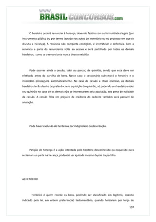 107
O herdeiro poderá renunciar à herança, devendo fazê-lo com as formalidades legais (por
instrumento público ou por termo lavrado nos autos do inventário ou no processo em que se
discuta a herança). A renúncia não comporta condições, é irretratável e definitiva. Com a
renúncia a parte do renunciante volta ao acervo e será partilhada por todos os demais
herdeiros, como se o renunciante nunca tivesse existido.
Pode ocorrer ainda a cessão, total ou parcial, de quinhão, sendo que esta deve ser
efetivada antes da partilha de bens. Neste caso o cessionário substituirá o herdeiro e o
inventário prosseguirá automaticamente. No caso de cessão a título oneroso, os demais
herdeiros terão direito de preferência na aquisição do quinhão, só podendo um herdeiro ceder
seu quinhão no caso de os demais não se interessarem pela aquisição, sob pena de nulidade
da cessão. A cessão feita em prejuízo de credores do cedente também será passível de
anulação.
Pode haver exclusão de herdeiros por indignidade ou deserdação.
Petição de herança é a ação intentada pelo herdeiro desconhecido ou esquecido para
reclamar sua parte na herança, podendo ser ajuizada mesmo depois da partilha.
A) HERDEIRO
Herdeiro é quem recebe os bens, podendo ser classificado em legítimo, quando
indicado pela lei, em ordem preferencial; testamentário, quando herdarem por força de
 
