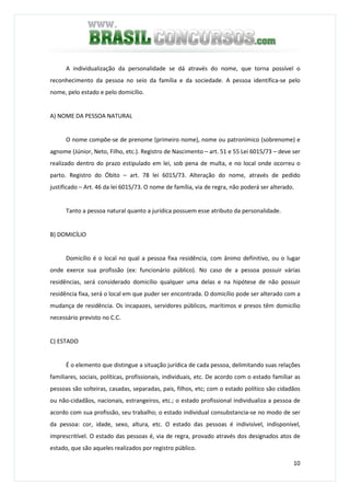 10
A individualização da personalidade se dá através do nome, que torna possível o
reconhecimento da pessoa no seio da família e da sociedade. A pessoa identifica-se pelo
nome, pelo estado e pelo domicílio.
A) NOME DA PESSOA NATURAL
O nome compõe-se de prenome (primeiro nome), nome ou patronímico (sobrenome) e
agnome (Júnior, Neto, Filho, etc.). Registro de Nascimento – art. 51 e 55 Lei 6015/73 – deve ser
realizado dentro do prazo estipulado em lei, sob pena de multa, e no local onde ocorreu o
parto. Registro do Óbito – art. 78 lei 6015/73. Alteração do nome, através de pedido
justificado – Art. 46 da lei 6015/73. O nome de família, via de regra, não poderá ser alterado.
Tanto a pessoa natural quanto a jurídica possuem esse atributo da personalidade.
B) DOMICÍLIO
Domicílio é o local no qual a pessoa fixa residência, com ânimo definitivo, ou o lugar
onde exerce sua profissão (ex: funcionário público). No caso de a pessoa possuir várias
residências, será considerado domicílio qualquer uma delas e na hipótese de não possuir
residência fixa, será o local em que puder ser encontrada. O domicílio pode ser alterado com a
mudança de residência. Os incapazes, servidores públicos, marítimos e presos têm domicílio
necessário previsto no C.C.
C) ESTADO
É o elemento que distingue a situação jurídica de cada pessoa, delimitando suas relações
familiares, sociais, políticas, profissionais, individuais, etc. De acordo com o estado familiar as
pessoas são solteiras, casadas, separadas, pais, filhos, etc; com o estado político são cidadãos
ou não-cidadãos, nacionais, estrangeiros, etc.; o estado profissional individualiza a pessoa de
acordo com sua profissão, seu trabalho; o estado individual consubstancia-se no modo de ser
da pessoa: cor, idade, sexo, altura, etc. O estado das pessoas é indivisível, indisponível,
imprescritível. O estado das pessoas é, via de regra, provado através dos designados atos de
estado, que são aqueles realizados por registro público.
 