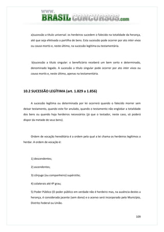 109
a)sucessão a título universal: os herdeiros sucedem o falecido na totalidade da herança,
até que seja efetivada a partilha de bens. Esta sucessão pode ocorrer por ato inter vivos
ou causa mortis e, neste último, na sucessão legitima ou testamentária.
b)sucessão a título singular: o beneficiário receberá um bem certo e determinado,
denominado legado. A sucessão a título singular pode ocorrer por ato inter vivos ou
causa mortis e, neste último, apenas na testamentária.
10.2 SUCESSÃO LEGÍTIMA (art. 1.829 a 1.856)
A sucessão legítima ou determinada por lei ocorrerá quando o falecido morrer sem
deixar testamento, quando este for anulado, quando o testamento não englobar a totalidade
dos bens ou quando haja herdeiros necessários (já que o testador, neste caso, só poderá
dispor da metade de seus bens).
Ordem de vocação hereditária é a ordem pela qual a lei chama os herdeiros legítimos a
herdar. A ordem de vocação é:
1) descendentes;
2) ascendentes;
3) cônjuge (ou companheiro) supérstite;
4) colaterais até 4º grau;
5) Poder Público (O poder público em verdade não é herdeiro mas, na ausência destes a
herança, é considerada jacente (sem dono) e o acervo será incorporado pelo Município,
Distrito Federal ou União.
 