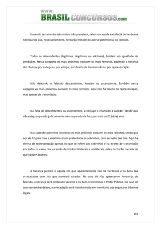 110
Havendo testamento esta ordem não prevalece, salvo no caso de existência de herdeiros
necessários que, necessariamente, herdarão metade do acervo patrimonial do falecido.
Todos os descendentes (legítimos, ilegítimos ou adotivos), herdam em igualdade de
condições. Nesta categoria os mais próximos excluem os mais remotos, podendo a herança
distribuir-se por cabeça ou por estirpe, por direito de transmissão ou por representação.
Não deixando o falecido descendentes, herdam os ascendentes. Também nesta
categoria os mais próximos excluem os mais remotos. Aqui não há direito de representação,
mas apenas de transmissão.
Na falta de descendentes ou ascendentes, o cônjuge é chamado a suceder, desde que
não esteja separado judicialmente nem separado de fato por mais de 02 (dois) anos.
Na classe dos parentes colaterais os mais próximos excluem os mais remotos, sendo que
nos de 3º grau (tios e sobrinhos) tem preferência os sobrinhos, com exclusão dos tios. Aqui há
direito de representação apenas no que se refere aos sobrinhos e há direito de transmissão
em todos os casos. Na sucessão de irmãos bilaterais e unilaterais, estes herdarão metade do
que couber àqueles.
A herança jacente é aquela em que aparentemente não há herdeiros e os bens são
arrecadados pelo Juiz que nomeará curador. No caso de não aparecerem herdeiros do
falecido, a herança será declarada vacante e os bens transferidos o Poder Público. No caso de
aparecerem herdeiros, a arrecadação será transformada em inventário que seguirá os trâmites
legais.
 