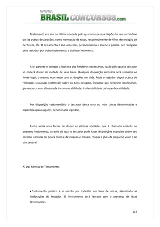 112
Testamento é o ato de última vontade pelo qual uma pessoa dispõe do seu patrimônio
ou faz outras declarações, como nomeação de tutor, reconhecimento de filho, deserdação de
herdeiros, etc. O testamento é ato unilateral, personalíssimo e solene e poderá ser revogado
pelo testador, por outro testamento, a qualquer momento.
A lei garante e protege a legítima dos herdeiros necessários, razão pela qual o testador
só poderá dispor de metade de seus bens. Qualquer disposição contrária será reduzida ao
limite legal, o mesmo ocorrendo com as doações em vida. Pode o testador dispor acerca de
restrições (cláusulas restritivas) sobre os bens deixados, inclusive aos herdeiros necessários,
gravando-os com cláusula de incomunicabilidade, inalienabilidade ou impenhorabilidade.
Por disposição testamentária o testador deixa uma ou mais coisas determinadas e
específicas para alguém, denominado legatário.
Existe ainda uma forma de dispor as últimas vontades que é chamado codicilo ou
pequeno testamento, através do qual o testador pode fazer disposições especiais sobre seu
enterro, esmolas de pouca monta, destinação e móveis, roupas e jóias de pequeno valor e de
uso pessoal.
A) Das Formas de Testamento:
• Testamento público é o escrito por tabelião em livro de notas, atendendo as
declarações do testador. O instrumento será lavrado com a presença de duas
testemunhas.
 