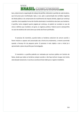 114
bens, determinará a organização do esboço de partilha, indicando o quinhão de cada herdeiro,
que terá prazo para manifestação. Após, o Juiz, após a apresentação das certidões negativas
de dívida pública e do comprovante de recolhimento do imposto devido, julgará por sentença
a partilha. Será expedido Formal de Partilha destinado à transferência dos bens aos herdeiros.
A partilha, tanto amigável quanto julgada por sentença, só poderá ser anulada no caso de
vícios e defeitos que invalidam, em geral, os negócios jurídicos. Poderá ocorrer sobrepartilha
no caso de existência de outros bens que ainda não foram partilhados.
O processo de inventário, quando todos os herdeiros estiverem de comum acordo e
forem maiores e capazes será processado sob a forma de arrolamento, o mesmo ocorrendo
quando a herança for de pequeno porte. O processo é mais rápido e com a inicial já é
apresentado o plano de partilha para homologação.
O inventário e a partilha poderão ser realizados por escritura pública em Cartório de
Notas, desde que todos os herdeiros estejam acordes e não haja nenhum incapaz nem tenha
sido deixado testamento. A escritura constituirá título hábil para o registro imobiliário.
 
