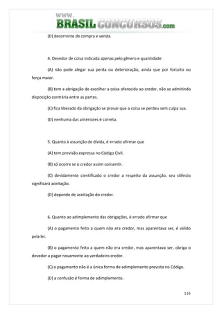 116
(D) decorrente de compra e venda.
4. Devedor de coisa indicada apenas pelo gênero e quantidade
(A) não pode alegar sua perda ou deterioração, ainda que por fortuito ou
força maior.
(B) tem a obrigação de escolher a coisa oferecida ao credor, não se admitindo
disposição contrária entre as partes.
(C) fica liberado da obrigação se provar que a coisa se perdeu sem culpa sua.
(D) nenhuma das anteriores é correta.
5. Quanto à assunção de dívida, é errado afirmar que
(A) tem previsão expressa no Código Civil.
(B) só ocorre se o credor assim consentir.
(C) devidamente cientificado o credor a respeito da assunção, seu silêncio
significará aceitação.
(D) depende de aceitação do credor.
6. Quanto ao adimplemento das obrigações, é errado afirmar que
(A) o pagamento feito a quem não era credor, mas aparentava ser, é válido
pela lei.
(B) o pagamento feito a quem não era credor, mas aparentava ser, obriga o
devedor a pagar novamente ao verdadeiro credor.
(C) o pagamento não é a única forma de adimplemento prevista no Código.
(D) a confusão é forma de adimplemento.
 