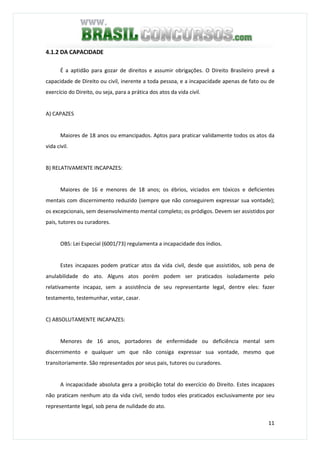 11
4.1.2 DA CAPACIDADE
É a aptidão para gozar de direitos e assumir obrigações. O Direito Brasileiro prevê a
capacidade de Direito ou civil, inerente a toda pessoa, e a incapacidade apenas de fato ou de
exercício do Direito, ou seja, para a prática dos atos da vida civil.
A) CAPAZES
Maiores de 18 anos ou emancipados. Aptos para praticar validamente todos os atos da
vida civil.
B) RELATIVAMENTE INCAPAZES:
Maiores de 16 e menores de 18 anos; os ébrios, viciados em tóxicos e deficientes
mentais com discernimento reduzido (sempre que não conseguirem expressar sua vontade);
os excepcionais, sem desenvolvimento mental completo; os pródigos. Devem ser assistidos por
pais, tutores ou curadores.
OBS: Lei Especial (6001/73) regulamenta a incapacidade dos índios.
Estes incapazes podem praticar atos da vida civil, desde que assistidos, sob pena de
anulabilidade do ato. Alguns atos porém podem ser praticados isoladamente pelo
relativamente incapaz, sem a assistência de seu representante legal, dentre eles: fazer
testamento, testemunhar, votar, casar.
C) ABSOLUTAMENTE INCAPAZES:
Menores de 16 anos, portadores de enfermidade ou deficiência mental sem
discernimento e qualquer um que não consiga expressar sua vontade, mesmo que
transitoriamente. São representados por seus pais, tutores ou curadores.
A incapacidade absoluta gera a proibição total do exercício do Direito. Estes incapazes
não praticam nenhum ato da vida civil, sendo todos eles praticados exclusivamente por seu
representante legal, sob pena de nulidade do ato.
 