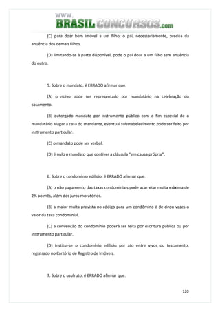 120
(C) para doar bem imóvel a um filho, o pai, necessariamente, precisa da
anuência dos demais filhos.
(D) limitando-se à parte disponível, pode o pai doar a um filho sem anuência
do outro.
5. Sobre o mandato, é ERRADO afirmar que:
(A) o noivo pode ser representado por mandatário na celebração do
casamento.
(B) outorgado mandato por instrumento público com o fim especial de o
mandatário alugar a casa do mandante, eventual substabelecimento pode ser feito por
instrumento particular.
(C) o mandato pode ser verbal.
(D) é nulo o mandato que contiver a cláusula “em causa própria”.
6. Sobre o condomínio edilício, é ERRADO afirmar que:
(A) o não pagamento das taxas condominiais pode acarretar multa máxima de
2% ao mês, além dos juros moratórios.
(B) a maior multa prevista no código para um condômino é de cinco vezes o
valor da taxa condominial.
(C) a convenção do condomínio poderá ser feita por escritura pública ou por
instrumento particular.
(D) institui-se o condomínio edilício por ato entre vivos ou testamento,
registrado no Cartório de Registro de Imóveis.
7. Sobre o usufruto, é ERRADO afirmar que:
 
