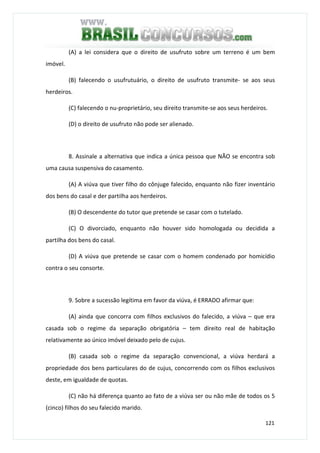 121
(A) a lei considera que o direito de usufruto sobre um terreno é um bem
imóvel.
(B) falecendo o usufrutuário, o direito de usufruto transmite- se aos seus
herdeiros.
(C) falecendo o nu-proprietário, seu direito transmite-se aos seus herdeiros.
(D) o direito de usufruto não pode ser alienado.
8. Assinale a alternativa que indica a única pessoa que NÃO se encontra sob
uma causa suspensiva do casamento.
(A) A viúva que tiver filho do cônjuge falecido, enquanto não fizer inventário
dos bens do casal e der partilha aos herdeiros.
(B) O descendente do tutor que pretende se casar com o tutelado.
(C) O divorciado, enquanto não houver sido homologada ou decidida a
partilha dos bens do casal.
(D) A viúva que pretende se casar com o homem condenado por homicídio
contra o seu consorte.
9. Sobre a sucessão legítima em favor da viúva, é ERRADO afirmar que:
(A) ainda que concorra com filhos exclusivos do falecido, a viúva – que era
casada sob o regime da separação obrigatória – tem direito real de habitação
relativamente ao único imóvel deixado pelo de cujus.
(B) casada sob o regime da separação convencional, a viúva herdará a
propriedade dos bens particulares do de cujus, concorrendo com os filhos exclusivos
deste, em igualdade de quotas.
(C) não há diferença quanto ao fato de a viúva ser ou não mãe de todos os 5
(cinco) filhos do seu falecido marido.
 