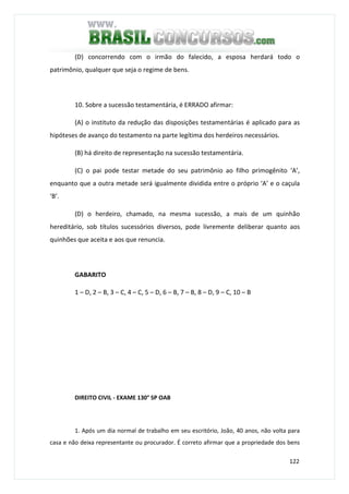 122
(D) concorrendo com o irmão do falecido, a esposa herdará todo o
patrimônio, qualquer que seja o regime de bens.
10. Sobre a sucessão testamentária, é ERRADO afirmar:
(A) o instituto da redução das disposições testamentárias é aplicado para as
hipóteses de avanço do testamento na parte legítima dos herdeiros necessários.
(B) há direito de representação na sucessão testamentária.
(C) o pai pode testar metade do seu patrimônio ao filho primogênito ‘A’,
enquanto que a outra metade será igualmente dividida entre o próprio ‘A’ e o caçula
‘B’.
(D) o herdeiro, chamado, na mesma sucessão, a mais de um quinhão
hereditário, sob títulos sucessórios diversos, pode livremente deliberar quanto aos
quinhões que aceita e aos que renuncia.
GABARITO
1 – D, 2 – B, 3 – C, 4 – C, 5 – D, 6 – B, 7 – B, 8 – D, 9 – C, 10 – B
DIREITO CIVIL - EXAME 130° SP OAB
1. Após um dia normal de trabalho em seu escritório, João, 40 anos, não volta para
casa e não deixa representante ou procurador. É correto afirmar que a propriedade dos bens
 