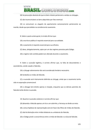 125
(B) há presunção absoluta de que os bens móveis pertencem a ambos os cônjuges.
(C) são incomunicáveis os bens adquiridos por fato eventual.
(D) se comunicam os aluguéis do apartamento exclusivamente pertencente ao
marido, desde que percebidos na constância do casamento.
8. Sobre o pacto antenupcial, é errado afirmar que:
(A) a escritura pública é requisito essencial para sua validade.
(B) o casamento é requisito essencial para sua eficácia.
(C) deve, obrigatoriamente, optar por um dos regimes previstos pelo Código.
(D) o regime nele contido poderá ser alterado durante o casamento.
9. Sobre a sucessão legítima, é correto afirmar que, na falta de descendentes e
ascendentes, sendo casado o falecido,:
(A) o cônjuge sobrevivente não será considerado herdeiro necessário.
(B) herdarão os irmãos do falecido.
(C) a sucessão será inteiramente deferida ao cônjuge, ainda que o casamento tenha
sido na separação convencional.
(D) o cônjuge terá direito apenas à meação, enquanto que os demais parentes do
falecido terão direito à sucessão.
10. Quanto à sucessão colateral, é correto afirmar que:
(A) deixando o falecido apenas um tio e um sobrinho, a herança se divide ao meio.
(B) a única hipótese de representação será em favor dos filhos de irmãos do falecido.
(C) não há distinção entre irmãos bilaterais ou unilaterais do falecido.
(D) o Código prevê a concorrência entre o irmão do falecido e a viúva do falecido.
 