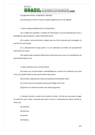 127
(C) pagamento direto, consignação e adjunção.
(D) estipulação em favor de terceiro, dação e pagamento com sub-rogação.
4. Sobre a Responsabilidade Civil, é errado afirmar:
(A) o Código Civil possibilita a redução da indenização no caso de desproporção entre a
gravidade da culpa do agente e o dano sofrido pela vítima.
(B) o patrão é presumivelmente culpado pelo ato ilícito praticado pelo empregado no
exercício de suas funções.
(C) o absolutamente incapaz pode vir a ser condenado no âmbito civil pessoalmente
pelos danos que causar.
(D) o agente pode responder objetivamente pelos danos que causar se a atividade por ele
desenvolvida implicar risco.
5. Sobre os direitos reais, é errado afirmar:
(A) mesmo que convencionada a indivisibilidade de um bem em condomínio por prazo
certo, o juiz poderá dividir a coisa comum dentro desse prazo.
(B) confusão e adjunção são modos de aquisição da propriedade móvel.
(C) o menor prazo de usucapião previsto pelo Código é de 5 anos.
(D) penhor é um direito real sobre coisa alheia de garantia.
6. Devedor transfere a posse de seu imóvel ao credor, a fim de que este possa se pagar
do crédito do qual é titular, utilizando para tanto os frutos e rendimentos do imóvel. Verifica-se,
neste caso,
(A) enfiteuse.
(B) anticrese.
(C) penhor.
(D) hipoteca.
 