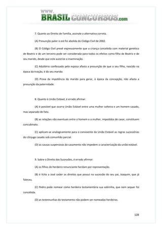 128
7. Quanto ao Direito de Família, assinale a alternativa correta.
(A) Presunção pater is est foi abolida do Código Civil de 2002.
(B) O Código Civil prevê expressamente que a criança concebida com material genético
de Beatriz e de um terceiro pode ser considerada para todos os efeitos como filha de Beatriz e de
seu marido, desde que este autorize a inseminação.
(C) Adultério confessado pela esposa afasta a presunção de que o seu filho, nascido na
época da traição, é do seu marido.
(D) Prova da impotência do marido para gerar, à época da concepção, não afasta a
presunção da paternidade.
8. Quanto à União Estável, é errado afirmar:
(A) é possível que ocorra União Estável entre uma mulher solteira e um homem casado,
mas separado de fato.
(B) as relações não eventuais entre o homem e a mulher, impedidos de casar, constituem
concubinato.
(C) aplicam-se analogicamente para o convivente da União Estável as regras sucessórias
do cônjuge casado sob comunhão parcial.
(D) as causas suspensivas do casamento não impedem a caracterização da união estável.
9. Sobre o Direito das Sucessões, é errado afirmar:
(A) os filhos do herdeiro renunciante herdam por representação.
(B) é lícito a José ceder os direitos que possui na sucessão do seu pai, Joaquim, que já
faleceu.
(C) Pedro pode nomear como herdeira testamentária sua sobrinha, que nem sequer foi
concebida.
(D) as testemunhas do testamento não podem ser nomeadas herdeiras.
 