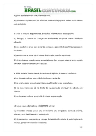 132
(C) pode ocorrer divórcio sem partilha de bens.
(D) permanece o parentesco por afinidade entre um cônjuge e os pais do outro mesmo
após o divórcio.
8. Sobre as relações de parentesco, é INCORRETO afirmar que o Código Civil:
(A) derrogou o Estatuto da Criança e do Adolescente no que se refere à idade do
adotante.
(B) não estabelece prazo para o marido contestar a paternidade dos filhos nascidos de
sua esposa.
(C) permite que se altere o sobrenome do adotado, mas não o prenome.
(D) determina que ninguém pode ser adotado por duas pessoas, salvo se forem marido
e mulher, ou se viverem em união estável.
9. Sobre o direito de representação na sucessão legítima, é INCORRETO afirmar:
(A) na linha ascendente nunca há direito de representação.
(B) se uma herdeira for declarada indigna, sua filha não herda no seu lugar.
(C) na linha transversal só há direito de representação em favor do sobrinho do
falecido.
(D) na linha descendente sempre há direito de representação.
10. Sobre a sucessão legítima, é INCORRETO afirmar:
(A) deixando o falecido apenas uma avó materna, uma avó paterna e um avô paterno,
a herança será dividida em três partes iguais.
(B) descendentes, ascendentes e cônjuge do falecido têm direito à parte legítima da
herança, por serem herdeiros necessários.
 