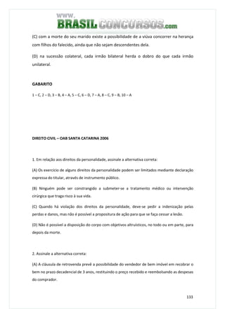 133
(C) com a morte do seu marido existe a possibilidade de a viúva concorrer na herança
com filhos do falecido, ainda que não sejam descendentes dela.
(D) na sucessão colateral, cada irmão bilateral herda o dobro do que cada irmão
unilateral.
GABARITO
1 – C, 2 – D, 3 – B, 4 – A, 5 – C, 6 – D, 7 – A, 8 – C, 9 – B, 10 – A
DIREITO CIVIL – OAB SANTA CATARINA 2006
1. Em relação aos direitos da personalidade, assinale a alternativa correta:
(A) Os exercício de alguns direitos da personalidade podem ser limitados mediante declaração
expressa do titular, através de instrumento público.
(B) Ninguém pode ser constrangido a submeter-se a tratamento médico ou intervenção
cirúrgica que traga risco à sua vida.
(C) Quando há violação dos direitos da personalidade, deve-se pedir a indenização pelas
perdas e danos, mas não é possível a propositura de ação para que se faça cessar a lesão.
(D) Não é possível a disposição do corpo com objetivos altruísticos, no todo ou em parte, para
depois da morte.
2. Assinale a alternativa correta:
(A) A cláusula de retrovenda prevê a possibilidade do vendedor de bem imóvel em recobrar o
bem no prazo decadencial de 3 anos, restituindo o preço recebido e reembolsando as despesas
do comprador.
 