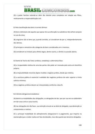 138
(D) o poder familiar estende-se além dos dezoito anos completos em relação aos filhos,
relativamente a responsabilização civil.
2. Pela classificação dos bens é correto afirmar:
(A) bens indivisíveis são aqueles que apesar de sua alteração na substância não sofrem prejuízo
no uso da coisa;
(B) singulares são os bens que, quando servidos, se consideram de per si, independentemente
dos demais;
(C) principais e acessórios são categorias de bens considerados em si mesmos;
(D) consideram-se imóveis para efeitos legais, dentre outros, o direito à sucessão aberta.
3. Diante da Teoria dos Fatos Jurídicos, estabeleça a alternativa falsa:
(A) a incapacidade relativa de uma das partes não pode ser invocada pela outra em benefício
próprio;
(B) a impossibilidade inicial do objeto invalida o negócio jurídico, desde que relativa;
(C) a escritura pública é essencial à validade dos negócios jurídicos de valor superior a trinta
salários mínimos;
(D) os negócios jurídicos devem ser interpretados conforme a boa-fé.
4. O direito obrigacional estabelece:
(A) dentre as modalidades das obrigações, as obrigações de dar, que por sua vez se subdividem
em dar coisa certa e coisa incerta;
(B) nas obrigações de não fazer, sua extinção vincula-se ao dolo do obrigado, cuja abstenção se
comprometeu a realizar;
(C) a principal modalidade de adimplemento obrigacional é o pagamento, que importa na
exoneração que o credor realiza em face do devedor, mas não quanto aos terceiros obrigados;
 