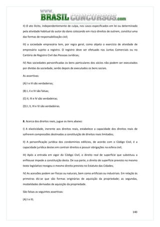 140
II) O ato ilícito, independentemente de culpa, nos casos especificados em lei ou determinado
pela atividade habitual do autor do dano colocando em risco direitos de outrem, constitui uma
das formas de responsabilização civil;
III) a sociedade empresária tem, por regra geral, como objeto o exercício de atividade de
empresário sujeito a registro. O registro deve ser efetuado nas Juntas Comerciais ou no
Cartório de Registro Civil das Pessoas Jurídicas;
IV) Nas sociedades personificadas os bens particulares dos sócios não podem ser executados
por dívidas da sociedade, senão depois de executados os bens sociais.
As assertivas:
(A) I e III são verdadeiras;
(B) I, II e IV são falsas;
(C) II, III e IV são verdadeiras;
(D) I, II, III e IV são verdadeiras.
8. Acerca dos direitos reais, jugue os itens abaixo:
I) A elasticidade, inerente aos direitos reais, estabelece a capacidade dos direitos reais de
sofrerem compressões destinadas a constituição de direitos reais limitados;
II) A personificação jurídica dos condomínios edilícios, de acordo com o Código Civil, é a
capacidade jurídica destes em contrair direitos e possuir obrigações na esfera civil;
III) Após a entrada em vigor do Código Civil, o direito real de superfície que substituiu a
enfiteuse impede a constituição desta. De sua parte, o direito de superfície previsto no mesmo
texto legislativo revogou o mesmo direito previsto no Estatuto das Cidades;
IV) As acessões podem ser físicas ou naturais, bem como artificiais ou industriais. Em relação às
primeiras diz-se que são formas originárias de aquisição da propriedade; as segundas,
modalidades derivadas de aquisição da propriedade.
São falsas as seguintes assertivas:
(A) I e III;
 