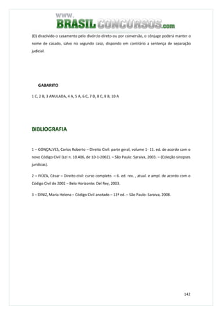 142
(D) dissolvido o casamento pelo divórcio direto ou por conversão, o cônjuge poderá manter o
nome de casado, salvo no segundo caso, dispondo em contrário a sentença de separação
judicial.
GABARITO
1 C, 2 B, 3 ANULADA, 4 A, 5 A, 6 C, 7 D, 8 C, 9 B, 10 A
BIBLIOGRAFIA
1 – GONÇALVES, Carlos Roberto – Direito Civil: parte geral, volume 1- 11. ed. de acordo com o
novo Código Civil (Lei n. 10.406, de 10-1-2002). – São Paulo: Saraiva, 2003. – (Coleção sinopses
jurídicas).
2 – FIÚZA, César – Direito civil: curso completo. – 6. ed. rev. , atual. e ampl. de acordo com o
Código Civil de 2002 – Belo Horizonte: Del Rey, 2003.
3 – DINIZ, Maria Helena – Código Civil anotado – 13ª ed. – São Paulo: Saraiva, 2008.
 