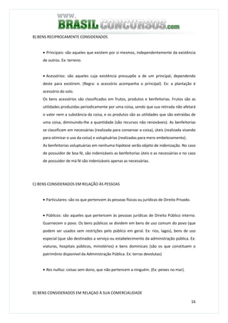 16
B) BENS RECIPROCAMENTE CONSIDERADOS
• Principais: são aqueles que existem por si mesmos, independentemente da existência
de outros. Ex: terreno.
• Acessórios: são aqueles cuja existência pressupõe a de um principal, dependendo
deste para existirem. (Regra: o acessório acompanha o principal). Ex: a plantação é
acessório do solo.
Os bens acessórios são classificados em frutos, produtos e benfeitorias. Frutos são as
utilidades produzidas periodicamente por uma coisa, sendo que sua retirada não afetará
o valor nem a substância da coisa, e os produtos são as utilidades que são extraídas de
uma coisa, diminuindo-lhe a quantidade (são recursos não renováveis). As benfeitorias
se classificam em necessárias (realizada para conservar a coisa), úteis (realizada visando
para otimizar o uso da coisa) e voluptuárias (realizadas para mero embelezamento).
As benfeitorias voluptuárias em nenhuma hipótese serão objeto de indenização. No caso
de possuidor de boa fé, são indenizáveis as benfeitorias úteis e as necessárias e no caso
de possuidor de má fé são indenizáveis apenas as necessárias.
C) BENS CONSIDERADOS EM RELAÇÃO ÀS PESSOAS
• Particulares: são os que pertencem às pessoas físicas ou jurídicas de Direito Privado.
• Públicos: são aqueles que pertencem às pessoas jurídicas de Direito Público interno.
Guarnecem o povo. Os bens públicos se dividem em bens de uso comum do povo (que
podem ser usados sem restrições pelo público em geral. Ex: rios, lagos), bens de uso
especial (que são destinados a serviço ou estabelecimento da administração pública. Ex:
viaturas, hospitais públicos, ministérios) e bens dominicais (são os que constituem o
patrimônio disponível da Administração Pública. Ex: terras devolutas)
• Res nullius: coisas sem dono, que não pertencem a ninguém. (Ex: peixes no mar).
D) BENS CONSIDERADOS EM RELAÇAO À SUA COMERCIALIDADE
 