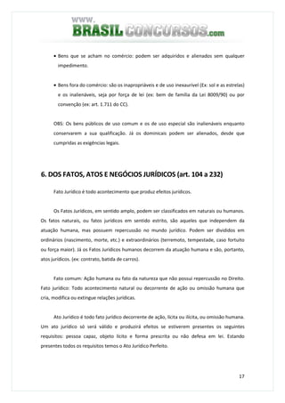 17
• Bens que se acham no comércio: podem ser adquiridos e alienados sem qualquer
impedimento.
• Bens fora do comércio: são os inapropriáveis e de uso inexaurível (Ex: sol e as estrelas)
e os inalienáveis, seja por força de lei (ex: bem de família da Lei 8009/90) ou por
convenção (ex: art. 1.711 do CC).
OBS: Os bens públicos de uso comum e os de uso especial são inalienáveis enquanto
conservarem a sua qualificação. Já os dominicais podem ser alienados, desde que
cumpridas as exigências legais.
6. DOS FATOS, ATOS E NEGÓCIOS JURÍDICOS (art. 104 a 232)
Fato Jurídico é todo acontecimento que produz efeitos jurídicos.
Os Fatos Jurídicos, em sentido amplo, podem ser classificados em naturais ou humanos.
Os fatos naturais, ou fatos jurídicos em sentido estrito, são aqueles que independem da
atuação humana, mas possuem repercussão no mundo jurídico. Podem ser divididos em
ordinários (nascimento, morte, etc.) e extraordinários (terremoto, tempestade, caso fortuito
ou força maior). Já os Fatos Jurídicos humanos decorrem da atuação humana e são, portanto,
atos jurídicos. (ex: contrato, batida de carros).
Fato comum: Ação humana ou fato da natureza que não possui repercussão no Direito.
Fato jurídico: Todo acontecimento natural ou decorrente de ação ou omissão humana que
cria, modifica ou extingue relações jurídicas.
Ato Jurídico é todo fato jurídico decorrente de ação, lícita ou ilícita, ou omissão humana.
Um ato jurídico só será válido e produzirá efeitos se estiverem presentes os seguintes
requisitos: pessoa capaz, objeto lícito e forma prescrita ou não defesa em lei. Estando
presentes todos os requisitos temos o Ato Jurídico Perfeito.
 