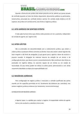 18
Quando a forma do ato jurídico não estiver prescrita em lei, admitir-se-á prova através
de confissão (quando se tratar de direitos disponíveis), documentos públicos ou particulares,
testemunhas, presunção (ex: confissão tácita) e perícia. Em sentido amplo divide-se em 03
espécies: ato jurídico em sentido estrito, atos ilícitos e negócios jurídicos.
6.1 ATO JURÍDICO EM SENTIDO ESTRITO
É toda ação humana lícita cujos efeitos estão previstos em lei e, portanto, independem
da vontade do agente. (ex: registro civil)
6.2 ATOS ILÍCITOS
São os praticados em desconformidade com o ordenamento jurídico, que violam a
ordem jurídica e produzem efeitos contrários ao Direito. Esses atos violam o dever legal de não
lesar ninguém e são fonte de obrigações, já que geram para o agente o dever de ressarcir o
prejuízo causado. A obrigação de indenizar decorre da violação de um direito e da
configuração do dano, que devem ocorrer concomitantemente. Não constituem atos ilícitos os
praticados em legítima defesa, no exercício regular de um direito ou em estado de
necessidade. Os atos ilícitos podem ter efeitos na esfera penal, administrativa e civil. Serão
novamente abordados no tópico da responsabilidade civil.
6.3 NEGÓCIOS JURÍDICOS
Para configuração do negócio jurídico é necessária a vontade qualificada das partes
visando um fim específico permitido em lei. Geralmente são bilaterais (ex: contratos), mas
existem negócios jurídicos unilaterais (ex: testamento, renúncia de herança).
A) REQUISITOS DO NEGÓCIO JURÍDICO
• Agente capaz: é a aptidão para realizar o negócio. A incapacidade relativa do agente
torna o ato anulável e a absoluta o torna nulo.
 