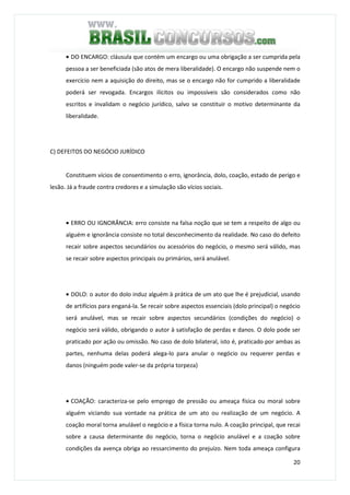 20
• DO ENCARGO: cláusula que contém um encargo ou uma obrigação a ser cumprida pela
pessoa a ser beneficiada (são atos de mera liberalidade). O encargo não suspende nem o
exercício nem a aquisição do direito, mas se o encargo não for cumprido a liberalidade
poderá ser revogada. Encargos ilícitos ou impossíveis são considerados como não
escritos e invalidam o negócio jurídico, salvo se constituir o motivo determinante da
liberalidade.
C) DEFEITOS DO NEGÓCIO JURÍDICO
Constituem vícios de consentimento o erro, ignorância, dolo, coação, estado de perigo e
lesão. Já a fraude contra credores e a simulação são vícios sociais.
• ERRO OU IGNORÂNCIA: erro consiste na falsa noção que se tem a respeito de algo ou
alguém e ignorância consiste no total desconhecimento da realidade. No caso do defeito
recair sobre aspectos secundários ou acessórios do negócio, o mesmo será válido, mas
se recair sobre aspectos principais ou primários, será anulável.
• DOLO: o autor do dolo induz alguém à prática de um ato que lhe é prejudicial, usando
de artifícios para enganá-la. Se recair sobre aspectos essenciais (dolo principal) o negócio
será anulável, mas se recair sobre aspectos secundários (condições do negócio) o
negócio será válido, obrigando o autor à satisfação de perdas e danos. O dolo pode ser
praticado por ação ou omissão. No caso de dolo bilateral, isto é, praticado por ambas as
partes, nenhuma delas poderá alega-lo para anular o negócio ou requerer perdas e
danos (ninguém pode valer-se da própria torpeza)
• COAÇÃO: caracteriza-se pelo emprego de pressão ou ameaça física ou moral sobre
alguém viciando sua vontade na prática de um ato ou realização de um negócio. A
coação moral torna anulável o negócio e a física torna nulo. A coação principal, que recai
sobre a causa determinante do negócio, torna o negócio anulável e a coação sobre
condições da avença obriga ao ressarcimento do prejuízo. Nem toda ameaça configura
 