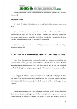 24
Nosso ordenamento jurídico prevê duas espécies de prescrição, a extintiva e a aquisitiva
(usucapião).
6.4.2 DECADÊNCIA
É a perda do próprio direito. Essa perda, por óbvio, atingirá e extinguirá o direito de
ação.
O prazo decadencial pode ser legal ou convencional. Em sendo legal, a decadência pode
ser declarada de ofício pelo Juiz. Não se aplicam à decadência as regras que suspendem,
interrompem ou impedem a prescrição, admitindo-se exceção (ex: a decadência não corre
contra os absolutamente incapazes). A decadência é irrenunciável.
Não há regra geral de prazo decadencial legal, existindo prazos em diversos artigos
esparsos do Código Civil.
6.5 ATO ILÍCITO E RESPONSABILIDADE CIVIL (art. 186 a 188 e 927 a 954)
Atos ilícitos são os praticados em desconformidade com o ordenamento jurídico, que
violam a ordem jurídica e produzem efeitos contrários ao Direito. Também comete ato ilícito
aquele que pratica abuso de direito. Esses atos violam o dever legal de não lesar ninguém e
são fonte de obrigações, já que geram para o agente o dever de ressarcir o prejuízo causado.
A obrigação de indenizar decorre da violação de um direito e da configuração do dano,
que devem ocorrer concomitantemente. Assim temos que, inexistindo prejuízo, nenhuma
indenização será devida, ainda que haja violação de um dever jurídico e configuração de dolo
ou culpa.
Responsabilidade Contratual e Extracontratual: Quando o prejuízo for acarretado por
descumprimento de uma obrigação contratual, o descumprimento irá gerar para o agente a
responsabilidade de indenizar o lesado por perdas e danos. No entanto, quando a
 