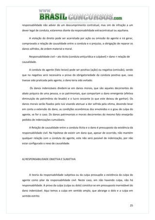 25
responsabilidade não advier de um descumprimento contratual, mas sim de infração a um
dever legal de conduta, estaremos diante da responsabilidade extracontratual ou aquiliana.
A violação do direito pode ser acarretada por ação ou omissão do agente e irá gerar,
comprovada a relação de causalidade entre a conduta e o prejuízo, a obrigação de reparar os
danos sofridos, de ordem material e moral.
Responsabilidade civil – ato ilícito (conduta antijurídica e culpável) + dano + relação de
causalidade.
A conduta do agente (fato lesivo) pode ser positiva (ação) ou negativa (omissão), sendo
que na negativa será necessária a prova da obrigatoriedade da conduta positiva que, caso
tivesse sido praticada pelo agente, o dano teria sido evitado.
Os danos indenizáveis dividem-se em danos morais, que são aqueles decorrentes do
abalo psíquico de uma pessoa, e os patrimoniais, que comportam o dano emergente (efetiva
diminuição do patrimônio do lesado) e o lucro cessante (o que este deixou de ganhar). Os
danos morais serão fixados pelo Juiz visando atenuar a dor sofrida pela vítima, devendo levar
em conta a extensão do dano, as condições econômicas dos envolvidos e o grau de culpa do
agente, se for o caso. Os danos patrimoniais e morais decorrentes do mesmo fato ensejarão
pedidos de indenizações cumuláveis.
A Relação de causalidade entre a conduta ilícita e o dano é pressuposto da existência da
responsabilidade civil. Na hipótese de existir um dano que, apesar de ocorrido, não mantém
qualquer relação com a conduta do agente, este não será passível de indenização, por não
estar configurado o nexo de causalidade.
A) RESPONSABILIDADE OBJETIVA E SUBJETIVA
A teoria da responsabilidade subjetiva ou da culpa pressupõe a existência da culpa do
agente como pilar da responsabilidade civil. Neste caso, em não havendo culpa, não há
responsabilidade. A prova da culpa (culpa ou dolo) constitui-se em pressuposto inarredável do
dano indenizável. Aqui temos a culpa em sentido amplo, que abrange o dolo e a culpa em
sentido estrito:
 