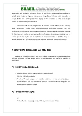 27
responsável pela reparação, a herança, dentro de seus limites, garantirá a indenização a ser
quitada pelos herdeiros. Algumas hipóteses de obrigação de indenizar estão elencadas no
Código, dentre elas a cobrança de dívida já paga ou não vencida e os danos causados por
animais ou por coisas lançadas das casas.
A responsabilidade civil é independente da criminal, sendo certo que uma sentença
penal condenatória (autoria e fato comprovados) terá repercussão na esfera civil, com
condenação em indenização. No caso da sentença penal absolutória serão analisadas as causas
da absolvição para análise de sua repercussão na esfera cível, já que a ausência de provas no
âmbito penal não implica em inexistência de responsabilidade no âmbito cível, e a
responsabilidade será apurada de acordo com as provas produzidas em processo próprio.
7. DIREITO DAS OBRIGAÇÕES (art. 233 a 285)
Obrigação é o vínculo jurídico que liga o credor (sujeito ativo) ao devedor (sujeito
passivo) podendo aquele exigir deste o cumprimento de prestação pessoal e
econômica.
7.1 ELEMENTOS DA OBRIGAÇÃO:
• Subjetivo: credor (sujeito ativo) e devedor (sujeito passivo);
• Objetivo: objeto da obrigação;
• Vínculo jurídico: elo que gera para o credor um direito e para o devedor obrigação e
responsabilidade (no caso de não ser possível o cumprimento da obrigação, será
responsável por perdas e danos).
7.2 FONTES DA OBRIGAÇÃO:
• Lei
• Vontade humana (negócio jurídico unilateral, bilateral ou ato ilícito).
 