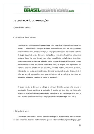 28
7.3 CLASSIFICAÇÃO DAS OBRIGAÇÕES:
A) QUANTO AO OBJETO:
• Obrigação de dar ou entregar:
1. coisa certa – o devedor se obriga a entregar coisa específica, individualizada (móvel ou
imóvel). O devedor não é obrigado a aceitar nenhuma outra coisa em troca; havendo
perecimento da coisa, antes da tradição, a obrigação se extinguirá (no caso de ausência
de culpa) ou gerará para o devedor a obrigação de ressarcir pelo valor da coisa, mais
perdas e danos (no caso de agir com culpa: imprudência, negligência ou imperícia);
havendo deterioração da coisa, poderá o credor resolver a obrigação ou aceitar a coisa
diminuindo-lhe o valor (no caso de ausência de culpa) ou exigir o valor equivalente ou
aceitar a coisa no estado em que se achar, podendo pleitear, em ambos os casos,
indenização por perdas e danos (no caso de restar configurada a culpa do devedor). A
coisa pertencerá ao devedor, com seus acréscimos, até a tradição e os frutos, se
houverem, serão seus, cabendo ao credor os pendentes.
2. coisa incerta: o devedor se obriga a entregar definido apenas pelo gênero e
quantidade, ficando pendente a qualidade. A escolha do bem deve ser feita pelo
devedor. A determinação da coisa se dá pela concentração (é a escolha que torna certa a
coisa incerta; após a concentração a obrigação passa a ser de entregar coisa certa).
• Obrigação de fazer:
Consiste em uma conduta positiva. Se refere a obrigação do devedor de praticar um ato
ou fazer um serviço. Ocorre o inadimplemento quando o devedor não cumpre a obrigação, por
 