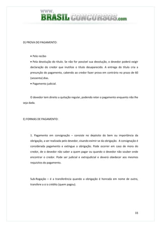 33
D) PROVA DO PAGAMENTO:
• Pelo recibo
• Pela devolução do título. Se não for possível sua devolução, o devedor poderá exigir
declaração do credor que inutilize o título desaparecido. A entrega do título cria a
presunção do pagamento, cabendo ao credor fazer prova em contrário no prazo de 60
(sessenta) dias.
• Pagamento judicial.
O devedor tem direito a quitação regular, podendo reter o pagamento enquanto não lhe
seja dada.
E) FORMAS DE PAGAMENTO:
1. Pagamento em consignação – consiste no depósito do bem ou importância da
obrigação, a ser realizada pelo devedor, visando eximir-se da obrigação. A consignação é
considerada pagamento e extingue a obrigação. Pode ocorrer em caso de mora do
credor, de o devedor não saber a quem pagar ou quando o devedor não souber onde
encontrar o credor. Pode ser judicial e extrajudicial e deverá obedecer aos mesmos
requisitos do pagamento.
Sub-Rogação – é a transferência quando a obrigação é honrada em nome de outro,
transfere a si o crédito (quem pagou).
 
