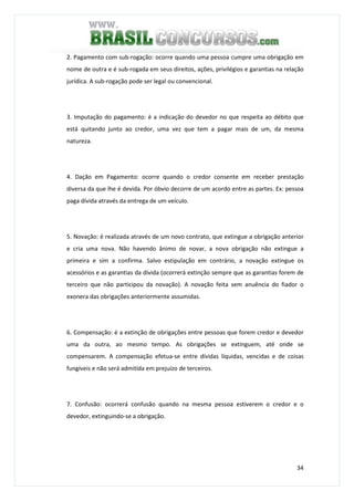 34
2. Pagamento com sub-rogação: ocorre quando uma pessoa cumpre uma obrigação em
nome de outra e é sub-rogada em seus direitos, ações, privilégios e garantias na relação
jurídica. A sub-rogação pode ser legal ou convencional.
3. Imputação do pagamento: é a indicação do devedor no que respeita ao débito que
está quitando junto ao credor, uma vez que tem a pagar mais de um, da mesma
natureza.
4. Dação em Pagamento: ocorre quando o credor consente em receber prestação
diversa da que lhe é devida. Por óbvio decorre de um acordo entre as partes. Ex: pessoa
paga dívida através da entrega de um veículo.
5. Novação: é realizada através de um novo contrato, que extingue a obrigação anterior
e cria uma nova. Não havendo ânimo de novar, a nova obrigação não extingue a
primeira e sim a confirma. Salvo estipulação em contrário, a novação extingue os
acessórios e as garantias da dívida (ocorrerá extinção sempre que as garantias forem de
terceiro que não participou da novação). A novação feita sem anuência do fiador o
exonera das obrigações anteriormente assumidas.
6. Compensação: é a extinção de obrigações entre pessoas que forem credor e devedor
uma da outra, ao mesmo tempo. As obrigações se extinguem, até onde se
compensarem. A compensação efetua-se entre dívidas líquidas, vencidas e de coisas
fungíveis e não será admitida em prejuízo de terceiros.
7. Confusão: ocorrerá confusão quando na mesma pessoa estiverem o credor e o
devedor, extinguindo-se a obrigação.
 