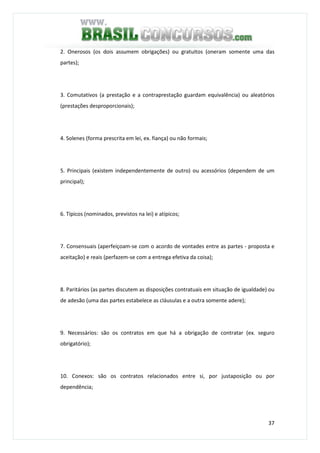 37
2. Onerosos (os dois assumem obrigações) ou gratuitos (oneram somente uma das
partes);
3. Comutativos (a prestação e a contraprestação guardam equivalência) ou aleatórios
(prestações desproporcionais);
4. Solenes (forma prescrita em lei, ex. fiança) ou não formais;
5. Principais (existem independentemente de outro) ou acessórios (dependem de um
principal);
6. Típicos (nominados, previstos na lei) e atípicos;
7. Consensuais (aperfeiçoam-se com o acordo de vontades entre as partes - proposta e
aceitação) e reais (perfazem-se com a entrega efetiva da coisa);
8. Paritários (as partes discutem as disposições contratuais em situação de igualdade) ou
de adesão (uma das partes estabelece as cláusulas e a outra somente adere);
9. Necessários: são os contratos em que há a obrigação de contratar (ex. seguro
obrigatório);
10. Conexos: são os contratos relacionados entre si, por justaposição ou por
dependência;
 