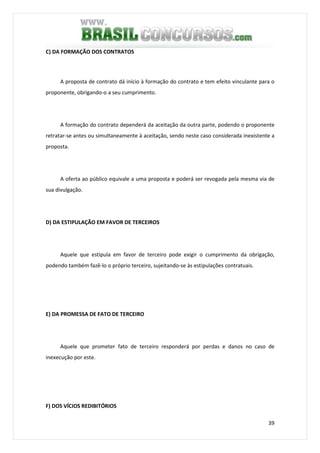 39
C) DA FORMAÇÃO DOS CONTRATOS
A proposta de contrato dá início à formação do contrato e tem efeito vinculante para o
proponente, obrigando-o a seu cumprimento.
A formação do contrato dependerá da aceitação da outra parte, podendo o proponente
retratar-se antes ou simultaneamente à aceitação, sendo neste caso considerada inexistente a
proposta.
A oferta ao público equivale a uma proposta e poderá ser revogada pela mesma via de
sua divulgação.
D) DA ESTIPULAÇÃO EM FAVOR DE TERCEIROS
Aquele que estipula em favor de terceiro pode exigir o cumprimento da obrigação,
podendo também fazê-lo o próprio terceiro, sujeitando-se às estipulações contratuais.
E) DA PROMESSA DE FATO DE TERCEIRO
Aquele que prometer fato de terceiro responderá por perdas e danos no caso de
inexecução por este.
F) DOS VÍCIOS REDIBITÓRIOS
 