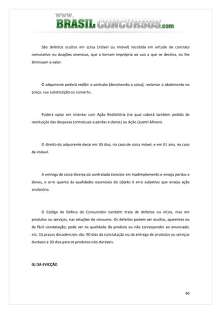 40
São defeitos ocultos em coisa (móvel ou imóvel) recebida em virtude de contrato
comutativo ou doações onerosas, que a tornam imprópria ao uso a que se destina, ou lhe
diminuam o valor.
O adquirente poderá redibir o contrato (devolvendo a coisa), reclamar o abatimento no
preço, sua substituição ou conserto.
Poderá optar em intentar com Ação Redibitória (na qual caberá também pedido de
restituição das despesas contratuais e perdas e danos) ou Ação Quanti Minoris.
O direito do adquirente decai em 30 dias, no caso de coisa móvel, e em 01 ano, no caso
de imóvel.
A entrega de coisa diversa da contratada consiste em inadimplemento e enseja perdas e
danos, o erro quanto às qualidades essenciais do objeto é erro subjetivo que enseja ação
anulatória.
O Código de Defesa do Consumidor também trata de defeitos ou vícios, mas em
produtos ou serviços, nas relações de consumo. Os defeitos podem ser ocultos, aparentes ou
de fácil constatação; pode ser na qualidade do produto ou não corresponder ao anunciado,
etc. Os prazos decadenciais são: 90 dias da constatação ou da entrega de produtos ou serviços
duráveis e 30 dias para os produtos não-duráveis.
G) DA EVICÇÃO
 