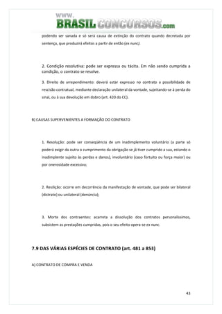 43
podendo ser sanada e só será causa de extinção do contrato quando decretada por
sentença, que produzirá efeitos a partir de então (ex nunc).
2. Condição resolutiva: pode ser expressa ou tácita. Em não sendo cumprida a
condição, o contrato se resolve.
3. Direito de arrependimento: deverá estar expresso no contrato a possibilidade de
rescisão contratual, mediante declaração unilateral da vontade, sujeitando-se à perda do
sinal, ou à sua devolução em dobro (art. 420 do CC).
B) CAUSAS SUPERVENIENTES A FORMAÇÃO DO CONTRATO
1. Resolução: pode ser conseqüência de um inadimplemento voluntário (a parte só
poderá exigir da outra o cumprimento da obrigação se já tiver cumprido a sua, estando o
inadimplente sujeito às perdas e danos), involuntário (caso fortuito ou força maior) ou
por onerosidade excessiva;
2. Resilição: ocorre em decorrência da manifestação de vontade, que pode ser bilateral
(distrato) ou unilateral (denúncia);
3. Morte dos contraentes: acarreta a dissolução dos contratos personalíssimos,
subsistem as prestações cumpridas, pois o seu efeito opera-se ex nunc.
7.9 DAS VÁRIAS ESPÉCIES DE CONTRATO (art. 481 a 853)
A) CONTRATO DE COMPRA E VENDA
 