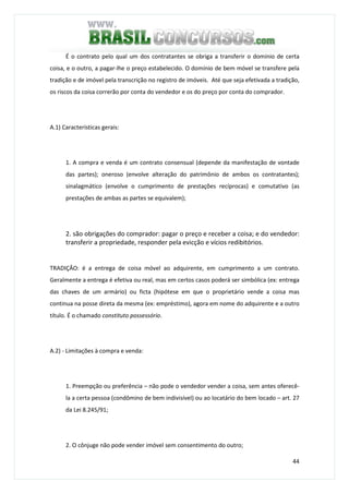 44
É o contrato pelo qual um dos contratantes se obriga a transferir o domínio de certa
coisa, e o outro, a pagar-lhe o preço estabelecido. O domínio de bem móvel se transfere pela
tradição e de imóvel pela transcrição no registro de imóveis. Até que seja efetivada a tradição,
os riscos da coisa correrão por conta do vendedor e os do preço por conta do comprador.
A.1) Características gerais:
1. A compra e venda é um contrato consensual (depende da manifestação de vontade
das partes); oneroso (envolve alteração do patrimônio de ambos os contratantes);
sinalagmático (envolve o cumprimento de prestações recíprocas) e comutativo (as
prestações de ambas as partes se equivalem);
2. são obrigações do comprador: pagar o preço e receber a coisa; e do vendedor:
transferir a propriedade, responder pela evicção e vícios redibitórios.
TRADIÇÂO: é a entrega de coisa móvel ao adquirente, em cumprimento a um contrato.
Geralmente a entrega é efetiva ou real, mas em certos casos poderá ser simbólica (ex: entrega
das chaves de um armário) ou ficta (hipótese em que o proprietário vende a coisa mas
continua na posse direta da mesma (ex: empréstimo), agora em nome do adquirente e a outro
título. É o chamado constituto possessório.
A.2) - Limitações à compra e venda:
1. Preempção ou preferência – não pode o vendedor vender a coisa, sem antes oferecê-
la a certa pessoa (condômino de bem indivisível) ou ao locatário do bem locado – art. 27
da Lei 8.245/91;
2. O cônjuge não pode vender imóvel sem consentimento do outro;
 