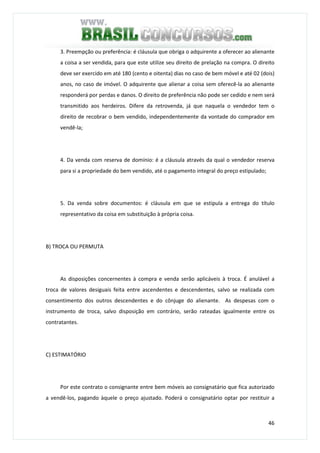 46
3. Preempção ou preferência: é cláusula que obriga o adquirente a oferecer ao alienante
a coisa a ser vendida, para que este utilize seu direito de prelação na compra. O direito
deve ser exercido em até 180 (cento e oitenta) dias no caso de bem móvel e até 02 (dois)
anos, no caso de imóvel. O adquirente que alienar a coisa sem oferecê-la ao alienante
responderá por perdas e danos. O direito de preferência não pode ser cedido e nem será
transmitido aos herdeiros. Difere da retrovenda, já que naquela o vendedor tem o
direito de recobrar o bem vendido, independentemente da vontade do comprador em
vendê-la;
4. Da venda com reserva de domínio: é a cláusula através da qual o vendedor reserva
para si a propriedade do bem vendido, até o pagamento integral do preço estipulado;
5. Da venda sobre documentos: é cláusula em que se estipula a entrega do título
representativo da coisa em substituição à própria coisa.
B) TROCA OU PERMUTA
As disposições concernentes à compra e venda serão aplicáveis à troca. É anulável a
troca de valores desiguais feita entre ascendentes e descendentes, salvo se realizada com
consentimento dos outros descendentes e do cônjuge do alienante. As despesas com o
instrumento de troca, salvo disposição em contrário, serão rateadas igualmente entre os
contratantes.
C) ESTIMATÓRIO
Por este contrato o consignante entre bem móveis ao consignatário que fica autorizado
a vendê-los, pagando àquele o preço ajustado. Poderá o consignatário optar por restituir a
 