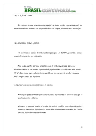48
E.1) LOCAÇÃO DE COISAS
É o contrato no qual uma das partes (locador) se obriga a ceder à outra (locatário), por
tempo determinado ou não, o uso e o gozo de coisa não fungível, mediante certa retribuição.
E.2) LOCAÇÃO DE IMÓVEL URBANO
Os contratos de locação de imóveis são regidos pela Lei. 8.245/91, podendo a locação
ser para fins comercias ou residenciais.
Não serão regidos por esta lei as locações de imóveis públicos, garagens
autônomas espaços destinados à publicidade, apart-hotéis e outros elencados no art.
1º, “a”, bem como o arrendamento mercantil, que permanecerão sendo regulados
pelo Código Civil ou leis especiais.
1. Algumas regras aplicáveis aos contratos de locação:
• O aluguel pode ser fixado por qualquer prazo, dependendo da anuência conjugal se
igual ou superior a 10 anos.
• Durante o prazo de locação o locador não poderá reavê-lo, mas o locatário poderá
restituí-lo mediante o pagamento da multa contratualmente estipulada ou, no caso de
omissão, a judicialmente determinada.
 