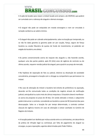 49
• A ação do locador para reaver o imóvel locado será sempre a de DESPEJO, que poderá
ser cumulada com a cobrança de aluguéis e demais encargos.
• O aluguel não pode ser estipulado em moeda estrangeira e nem ser vinculado à
variação cambial ou ao salário mínimo.
• O aluguel não pode ser cobrado antecipadamente, salvo na locação por temporada, ou
se não foi dada garantia (a garantia pode ser por caução, fiança, seguro de fiança
locatícia ou cessão fiduciária de quotas de fundo de investimento, só podendo ser
exigida do locatário uma delas).
• As partes convencionarão acerca do reajuste dos aluguéis e, não havendo acordo,
qualquer uma das partes poderá, após 03 (três) anos de vigência do contrato ou do
último acordo, requerer revisão judicial do aluguel, para ajustá-lo ao preço de mercado.
• Na hipótese de separação de fato ou judicial, divórcio ou dissolução de sociedade
concubinária, prosseguirá a locação com o cônjuge ou companheiro que permanecer no
imóvel.
• No caso de alienação do imóvel o locatário terá direito de preferência na aquisição,
devendo ser-lhe comunicada todas as condições do negócio através de notificação
judicial, extrajudicial ou outro meio de ciência inequívoca. O locatário deverá manifestar-
se acerca da proposta no prazo de 30 dias. Em sendo alienado o imóvel, o adquirente
poderá denunciar o contrato, concedendo ao locatário o prazo de 90 (noventa) dias para
desocupação. Salvo se a locação for por tempo determinado, o contrato contiver
cláusula de vigência mesmo em caso de alienação e estiver averbado no Cartório de
Registro de Imóveis.
• A locação poderá ser desfeita por mútuo acordo entre os contratantes, em decorrência
da prática de infração legal ou contratual, por falta de pagamento do aluguel ou
encargos, ou para reparações urgentes determinadas pelo Poder Público.
 