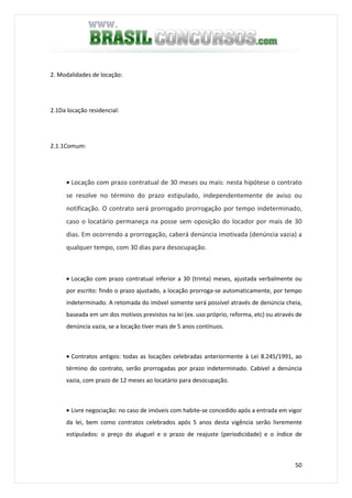 50
2. Modalidades de locação:
2.1Da locação residencial:
2.1.1Comum:
• Locação com prazo contratual de 30 meses ou mais: nesta hipótese o contrato
se resolve no término do prazo estipulado, independentemente de aviso ou
notificação. O contrato será prorrogado prorrogação por tempo indeterminado,
caso o locatário permaneça na posse sem oposição do locador por mais de 30
dias. Em ocorrendo a prorrogação, caberá denúncia imotivada (denúncia vazia) a
qualquer tempo, com 30 dias para desocupação.
• Locação com prazo contratual inferior a 30 (trinta) meses, ajustada verbalmente ou
por escrito: findo o prazo ajustado, a locação prorroga-se automaticamente, por tempo
indeterminado. A retomada do imóvel somente será possível através de denúncia cheia,
baseada em um dos motivos previstos na lei (ex. uso próprio, reforma, etc) ou através de
denúncia vazia, se a locação tiver mais de 5 anos contínuos.
• Contratos antigos: todas as locações celebradas anteriormente à Lei 8.245/1991, ao
término do contrato, serão prorrogadas por prazo indeterminado. Cabível a denúncia
vazia, com prazo de 12 meses ao locatário para desocupação.
• Livre negociação: no caso de imóveis com habite-se concedido após a entrada em vigor
da lei, bem como contratos celebrados após 5 anos desta vigência serão livremente
estipulados: o preço do aluguel e o prazo de reajuste (periodicidade) e o índice de
 